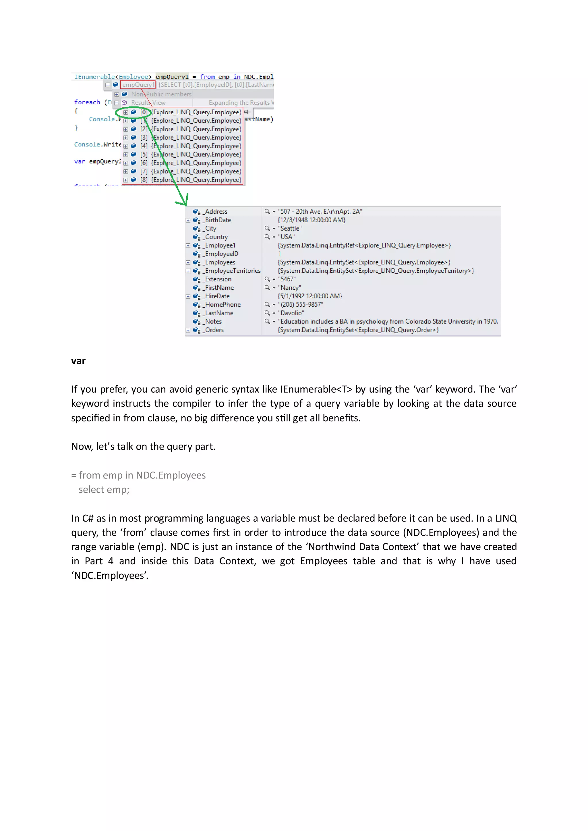 var

If you prefer, you can avoid generic syntax like IEnumerable<T> by using the ‘var’ keyword. The ‘var’
keyword instructs the compiler to infer the type of a query variable by looking at the data source
specified in from clause, no big difference you still get all benefits.

Now, let’s talk on the query part.

= from emp in NDC.Employees
  select emp;

In C# as in most programming languages a variable must be declared before it can be used. In a LINQ
query, the ‘from’ clause comes first in order to introduce the data source (NDC.Employees) and the
range variable (emp). NDC is just an instance of the ‘Northwind Data Context’ that we have created
in Part 4 and inside this Data Context, we got Employees table and that is why I have used
‘NDC.Employees’.
 
