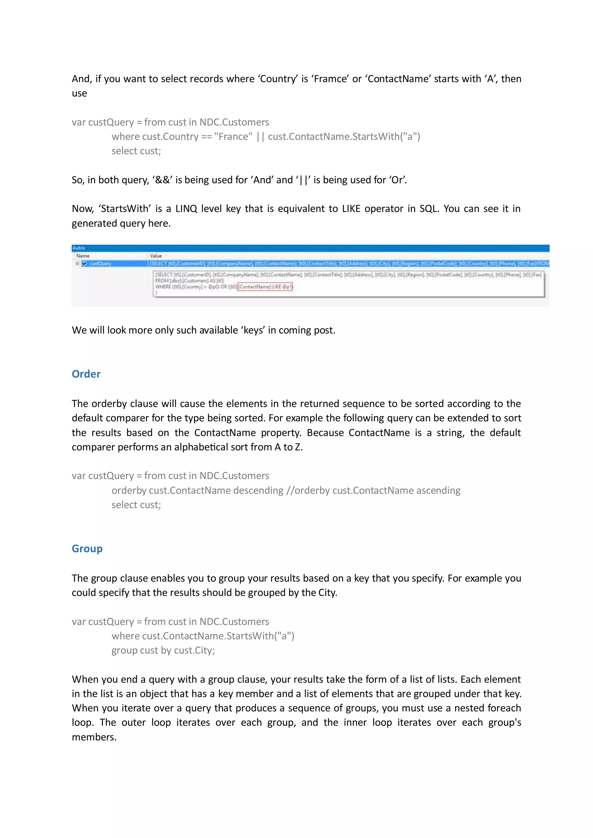 And, if you want to select records where ‘Country’ is ‘Framce’ or ‘ContactName’ starts with ‘A’, then
use

var custQuery = from cust in NDC.Customers
         where cust.Country == "France" || cust.ContactName.StartsWith("a")
         select cust;

So, in both query, ‘&&’ is being used for ‘And’ and ‘||’ is being used for ‘Or’.

Now, ‘StartsWith’ is a LINQ level key that is equivalent to LIKE operator in SQL. You can see it in
generated query here.




We will look more only such available ‘keys’ in coming post.


Order

The orderby clause will cause the elements in the returned sequence to be sorted according to the
default comparer for the type being sorted. For example the following query can be extended to sort
the results based on the ContactName property. Because ContactName is a string, the default
comparer performs an alphabetical sort from A to Z.

var custQuery = from cust in NDC.Customers
         orderby cust.ContactName descending //orderby cust.ContactName ascending
         select cust;


Group

The group clause enables you to group your results based on a key that you specify. For example you
could specify that the results should be grouped by the City.

var custQuery = from cust in NDC.Customers
         where cust.ContactName.StartsWith("a")
         group cust by cust.City;

When you end a query with a group clause, your results take the form of a list of lists. Each element
in the list is an object that has a key member and a list of elements that are grouped under that key.
When you iterate over a query that produces a sequence of groups, you must use a nested foreach
loop. The outer loop iterates over each group, and the inner loop iterates over each group's
members.
 