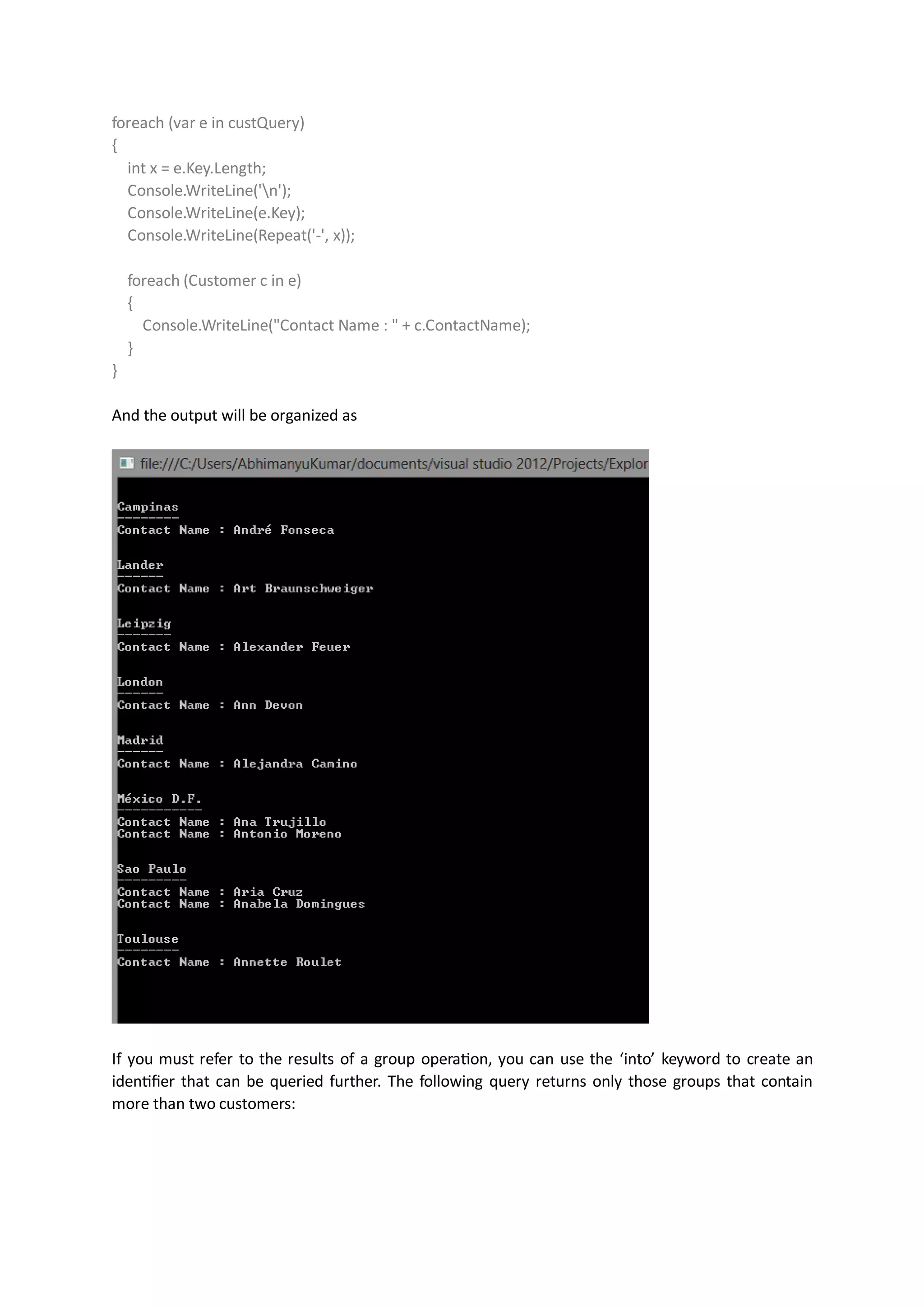 foreach (var e in custQuery)
{
  int x = e.Key.Length;
  Console.WriteLine('n');
  Console.WriteLine(e.Key);
  Console.WriteLine(Repeat('-', x));

    foreach (Customer c in e)
    {
      Console.WriteLine("Contact Name : " + c.ContactName);
    }
}

And the output will be organized as




If you must refer to the results of a group operation, you can use the ‘into’ keyword to create an
identifier that can be queried further. The following query returns only those groups that contain
more than two customers:
 