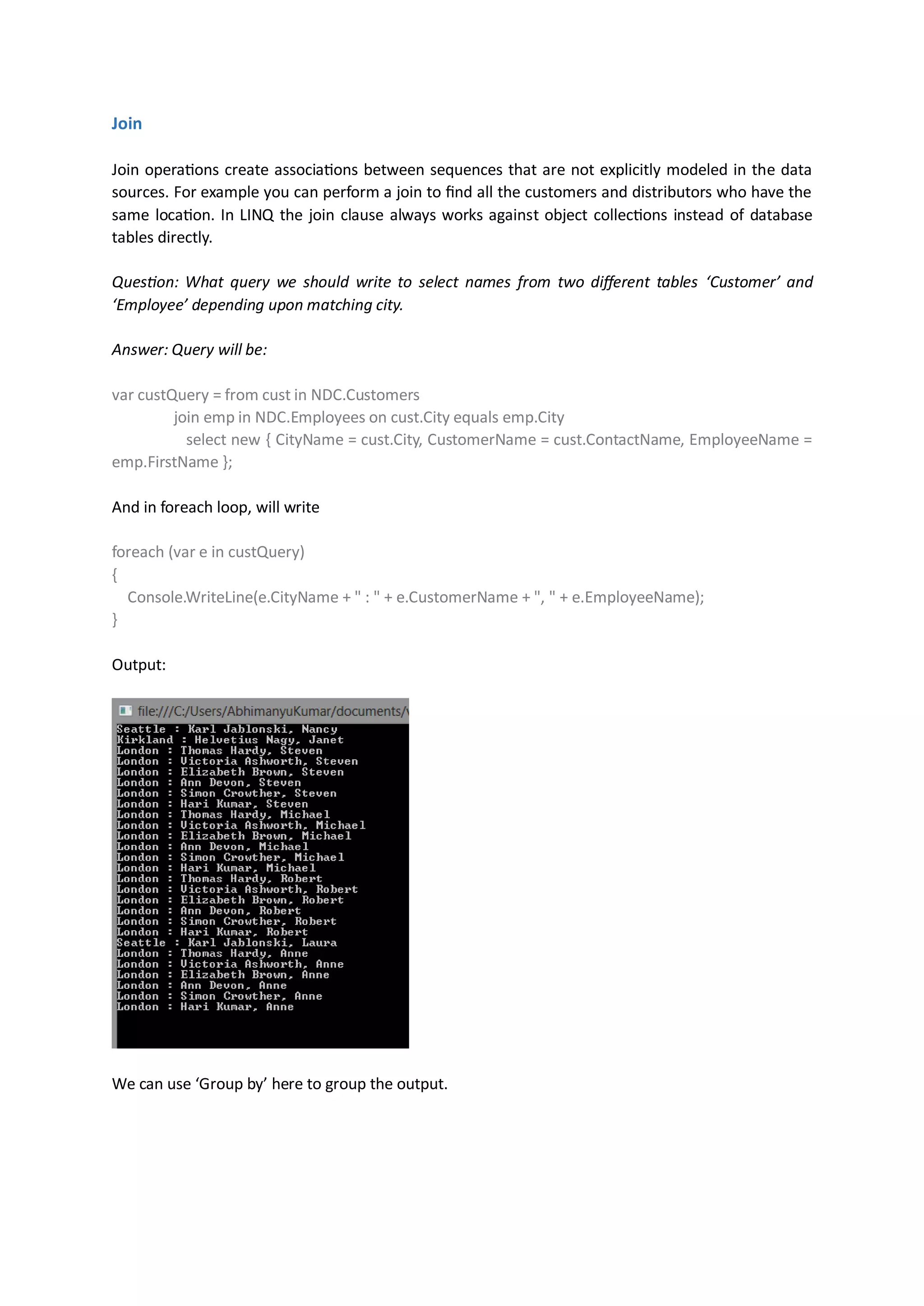 Join

Join operations create associations between sequences that are not explicitly modeled in the data
sources. For example you can perform a join to find all the customers and distributors who have the
same location. In LINQ the join clause always works against object collections instead of database
tables directly.

Question: What query we should write to select names from two different tables ‘Customer’ and
‘Employee’ depending upon matching city.

Answer: Query will be:

var custQuery = from cust in NDC.Customers
         join emp in NDC.Employees on cust.City equals emp.City
           select new { CityName = cust.City, CustomerName = cust.ContactName, EmployeeName =
emp.FirstName };

And in foreach loop, will write

foreach (var e in custQuery)
{
  Console.WriteLine(e.CityName + " : " + e.CustomerName + ", " + e.EmployeeName);
}

Output:




We can use ‘Group by’ here to group the output.
 