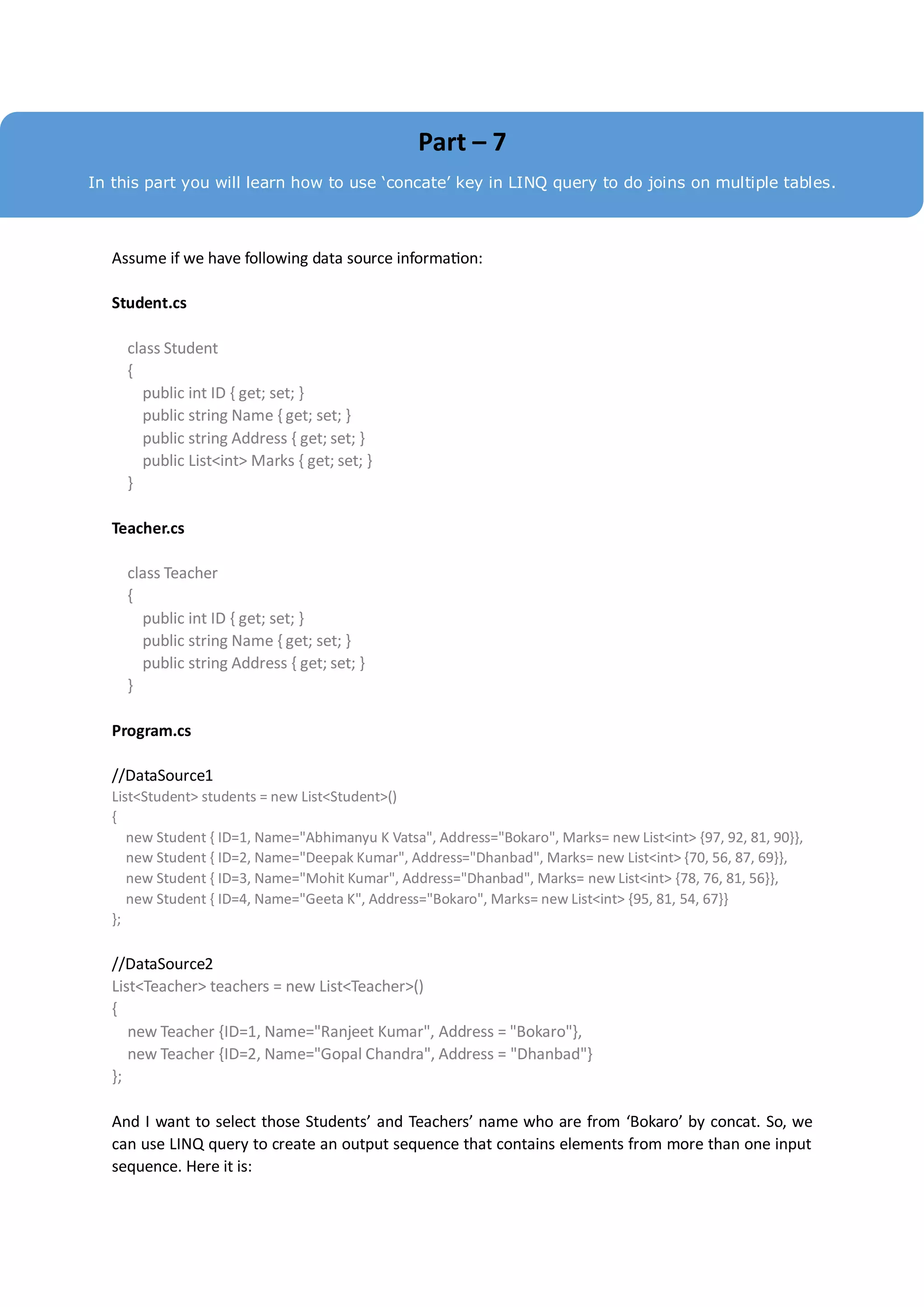 Part – 7
In this part you will learn how to use ‘concate’ key in LINQ query to do joins on multiple tables.



   Assume if we have following data source information:

   Student.cs

     class Student
     {
       public int ID { get; set; }
       public string Name { get; set; }
       public string Address { get; set; }
       public List<int> Marks { get; set; }
     }

   Teacher.cs

     class Teacher
     {
       public int ID { get; set; }
       public string Name { get; set; }
       public string Address { get; set; }
     }

   Program.cs

   //DataSource1
   List<Student> students = new List<Student>()
   {
      new Student { ID=1, Name="Abhimanyu K Vatsa", Address="Bokaro", Marks= new List<int> {97, 92, 81, 90}},
      new Student { ID=2, Name="Deepak Kumar", Address="Dhanbad", Marks= new List<int> {70, 56, 87, 69}},
      new Student { ID=3, Name="Mohit Kumar", Address="Dhanbad", Marks= new List<int> {78, 76, 81, 56}},
      new Student { ID=4, Name="Geeta K", Address="Bokaro", Marks= new List<int> {95, 81, 54, 67}}
   };

   //DataSource2
   List<Teacher> teachers = new List<Teacher>()
   {
      new Teacher {ID=1, Name="Ranjeet Kumar", Address = "Bokaro"},
      new Teacher {ID=2, Name="Gopal Chandra", Address = "Dhanbad"}
   };

   And I want to select those Students’ and Teachers’ name who are from ‘Bokaro’ by concat. So, we
   can use LINQ query to create an output sequence that contains elements from more than one input
   sequence. Here it is:
 