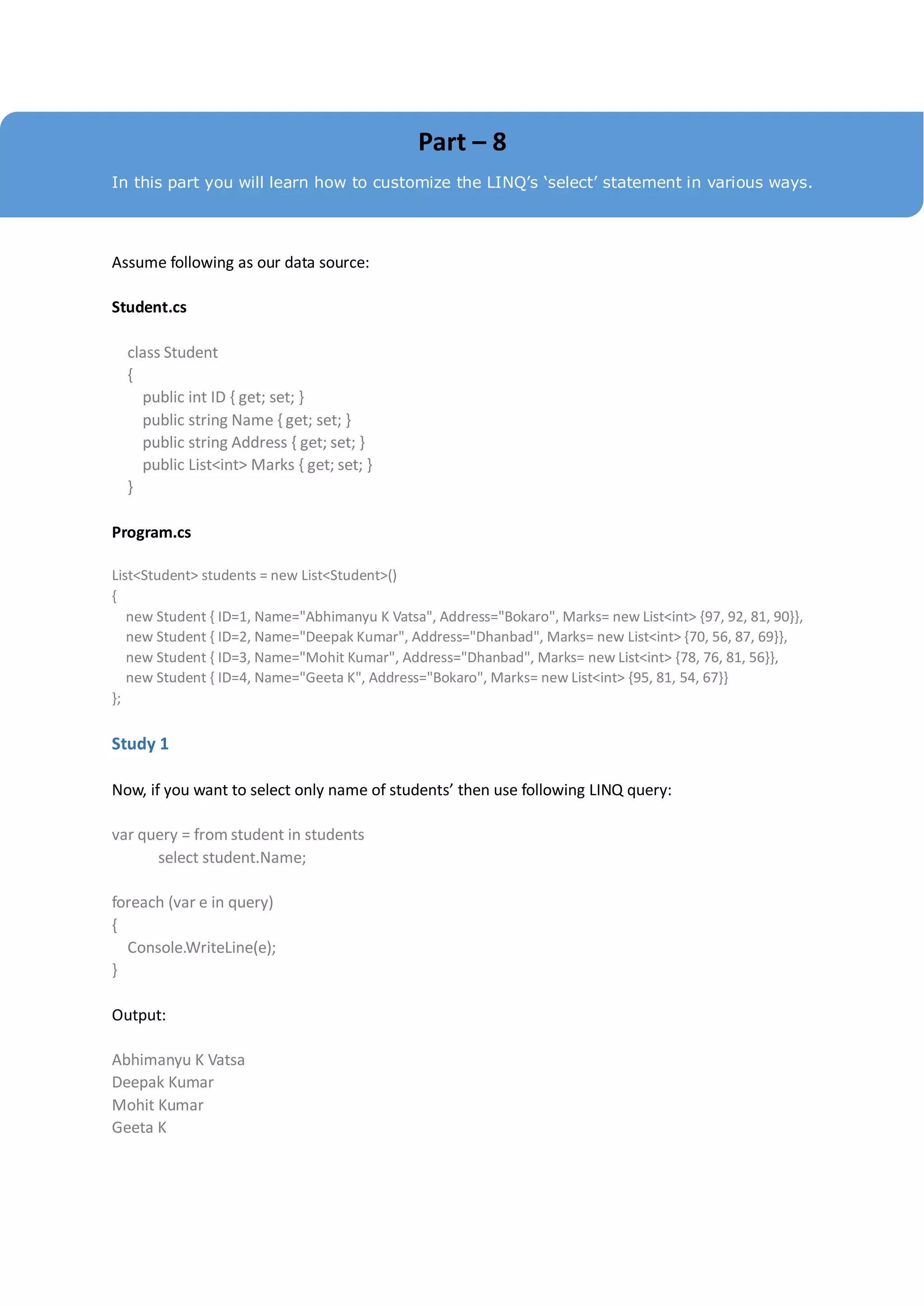 Part – 8
In this part you will learn how to customize the LINQ’s ‘select’ statement in various ways.




Assume following as our data source:

Student.cs

  class Student
  {
    public int ID { get; set; }
    public string Name { get; set; }
    public string Address { get; set; }
    public List<int> Marks { get; set; }
  }

Program.cs

List<Student> students = new List<Student>()
{
   new Student { ID=1, Name="Abhimanyu K Vatsa", Address="Bokaro", Marks= new List<int> {97, 92, 81, 90}},
   new Student { ID=2, Name="Deepak Kumar", Address="Dhanbad", Marks= new List<int> {70, 56, 87, 69}},
   new Student { ID=3, Name="Mohit Kumar", Address="Dhanbad", Marks= new List<int> {78, 76, 81, 56}},
   new Student { ID=4, Name="Geeta K", Address="Bokaro", Marks= new List<int> {95, 81, 54, 67}}
};

Study 1

Now, if you want to select only name of students’ then use following LINQ query:

var query = from student in students
      select student.Name;

foreach (var e in query)
{
  Console.WriteLine(e);
}

Output:

Abhimanyu K Vatsa
Deepak Kumar
Mohit Kumar
Geeta K
 