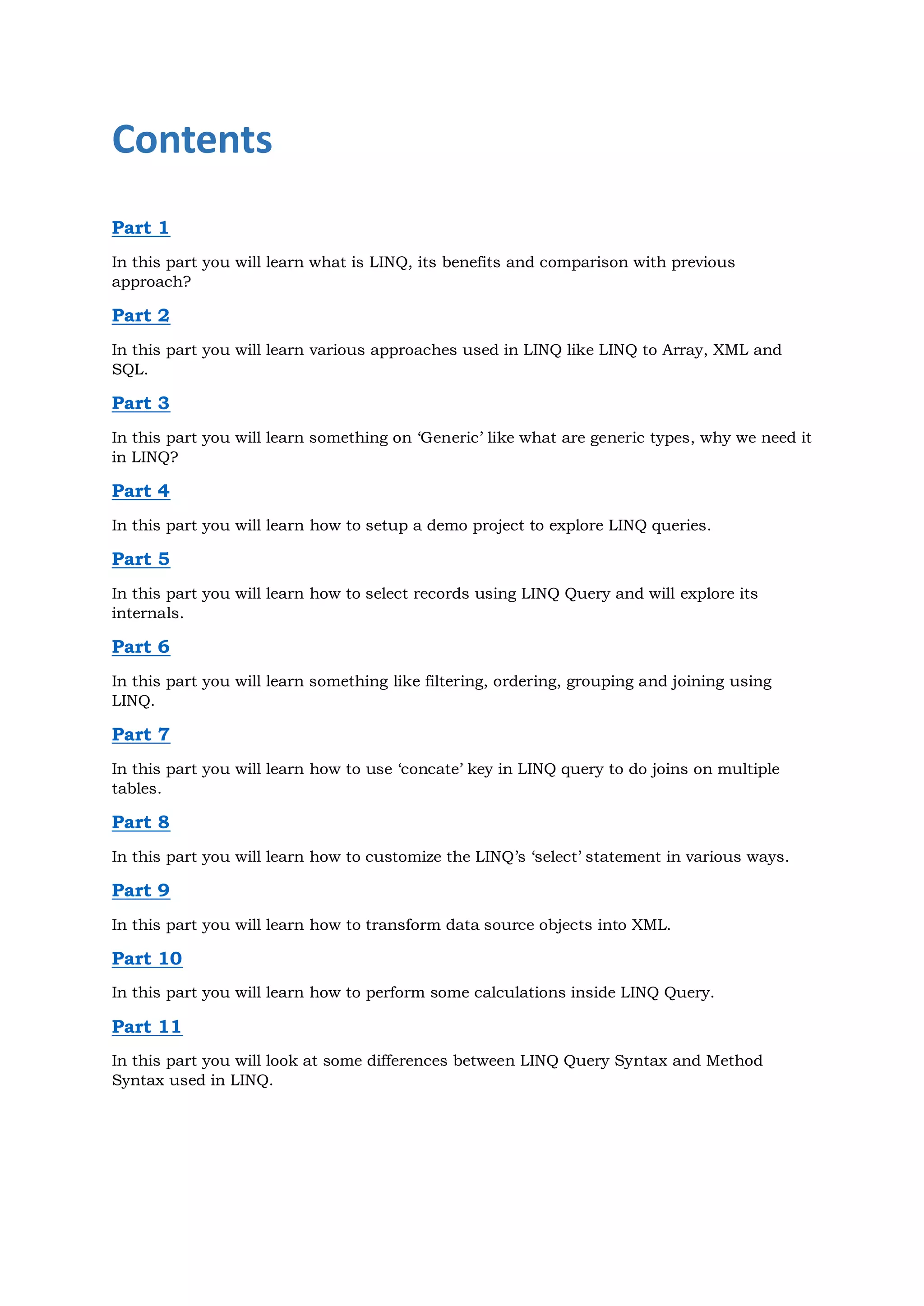 Contents
Part 1
In this part you will learn what is LINQ, its benefits and comparison with previous
approach?

Part 2
In this part you will learn various approaches used in LINQ like LINQ to Array, XML and
SQL.

Part 3
In this part you will learn something on ‘Generic’ like what are generic types, why we need it
in LINQ?

Part 4
In this part you will learn how to setup a demo project to explore LINQ queries.

Part 5
In this part you will learn how to select records using LINQ Query and will explore its
internals.

Part 6
In this part you will learn something like filtering, ordering, grouping and joining using
LINQ.

Part 7
In this part you will learn how to use ‘concate’ key in LINQ query to do joins on multiple
tables.

Part 8
In this part you will learn how to customize the LINQ’s ‘select’ statement in various ways.

Part 9
In this part you will learn how to transform data source objects into XML.

Part 10
In this part you will learn how to perform some calculations inside LINQ Query.

Part 11
In this part you will look at some differences between LINQ Query Syntax and Method
Syntax used in LINQ.
 