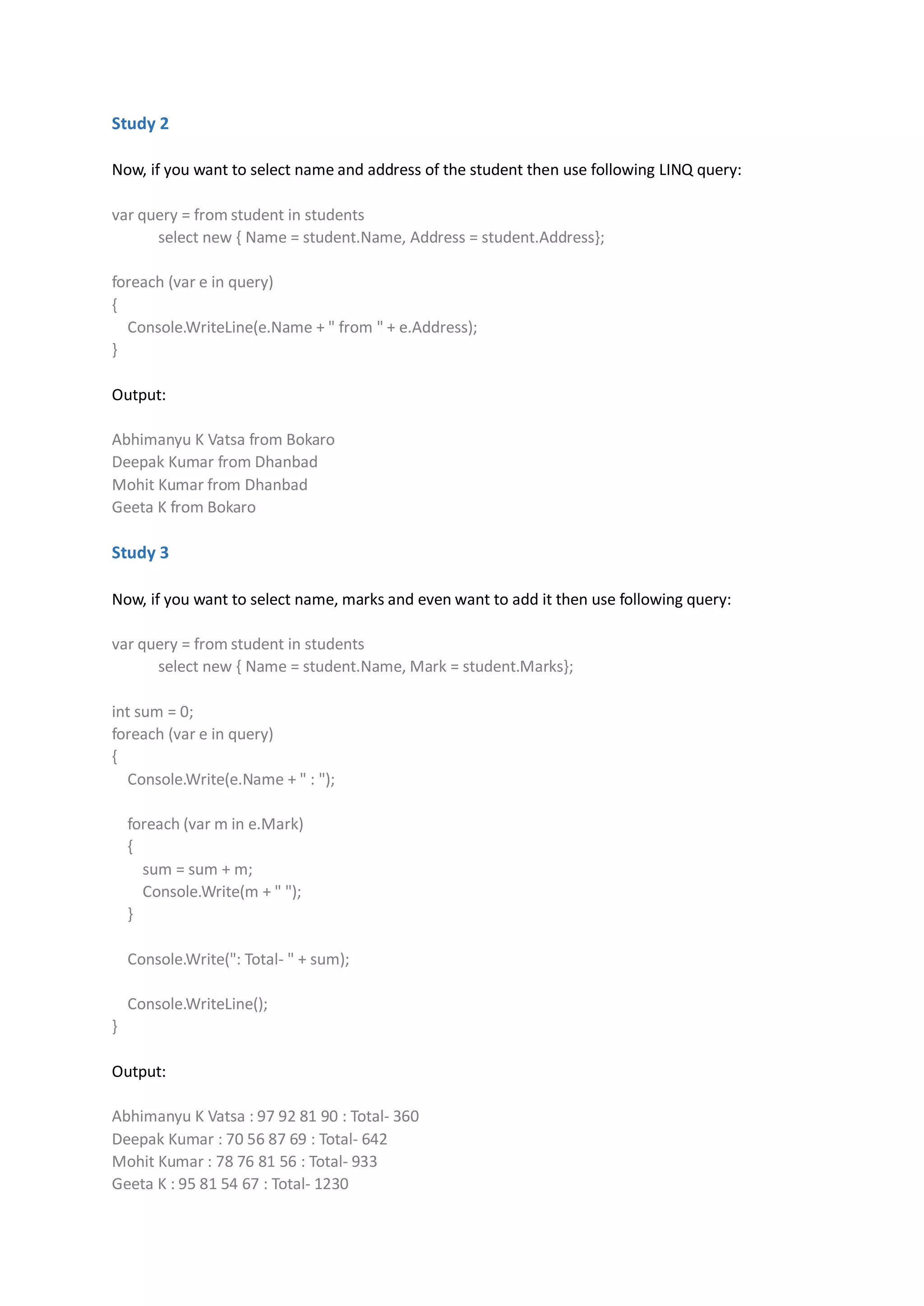 Study 2

Now, if you want to select name and address of the student then use following LINQ query:

var query = from student in students
      select new { Name = student.Name, Address = student.Address};

foreach (var e in query)
{
  Console.WriteLine(e.Name + " from " + e.Address);
}

Output:

Abhimanyu K Vatsa from Bokaro
Deepak Kumar from Dhanbad
Mohit Kumar from Dhanbad
Geeta K from Bokaro

Study 3

Now, if you want to select name, marks and even want to add it then use following query:

var query = from student in students
      select new { Name = student.Name, Mark = student.Marks};

int sum = 0;
foreach (var e in query)
{
  Console.Write(e.Name + " : ");

    foreach (var m in e.Mark)
    {
      sum = sum + m;
      Console.Write(m + " ");
    }

    Console.Write(": Total- " + sum);

    Console.WriteLine();
}

Output:

Abhimanyu K Vatsa : 97 92 81 90 : Total- 360
Deepak Kumar : 70 56 87 69 : Total- 642
Mohit Kumar : 78 76 81 56 : Total- 933
Geeta K : 95 81 54 67 : Total- 1230
 