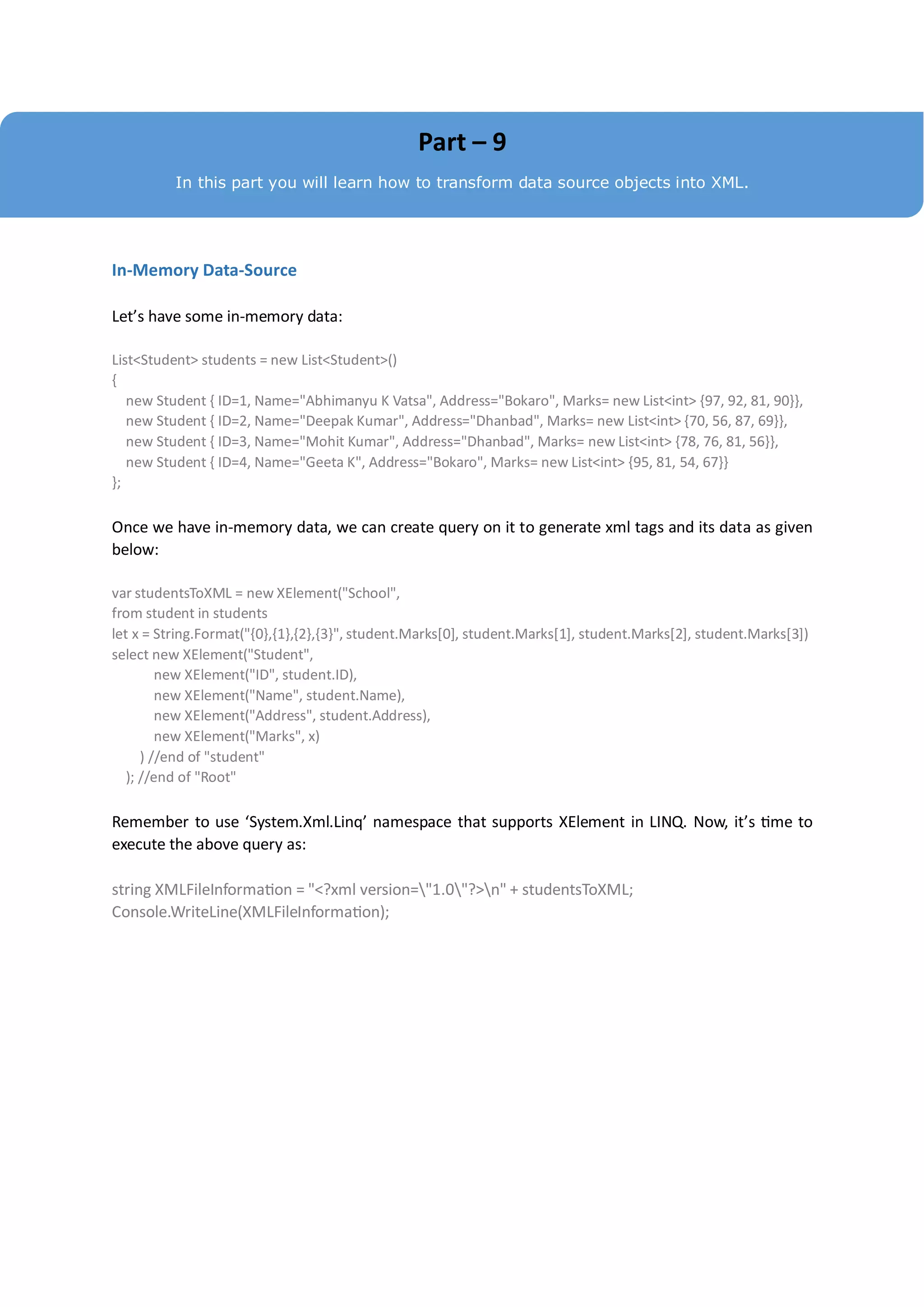Part – 9
          In this part you will learn how to transform data source objects into XML.




In-Memory Data-Source

Let’s have some in-memory data:

List<Student> students = new List<Student>()
{
   new Student { ID=1, Name="Abhimanyu K Vatsa", Address="Bokaro", Marks= new List<int> {97, 92, 81, 90}},
   new Student { ID=2, Name="Deepak Kumar", Address="Dhanbad", Marks= new List<int> {70, 56, 87, 69}},
   new Student { ID=3, Name="Mohit Kumar", Address="Dhanbad", Marks= new List<int> {78, 76, 81, 56}},
   new Student { ID=4, Name="Geeta K", Address="Bokaro", Marks= new List<int> {95, 81, 54, 67}}
};

Once we have in-memory data, we can create query on it to generate xml tags and its data as given
below:

var studentsToXML = new XElement("School",
from student in students
let x = String.Format("{0},{1},{2},{3}", student.Marks[0], student.Marks[1], student.Marks[2], student.Marks[3])
select new XElement("Student",
         new XElement("ID", student.ID),
         new XElement("Name", student.Name),
         new XElement("Address", student.Address),
         new XElement("Marks", x)
      ) //end of "student"
   ); //end of "Root"

Remember to use ‘System.Xml.Linq’ namespace that supports XElement in LINQ. Now, it’s time to
execute the above query as:

string XMLFileInformation = "<?xml version="1.0"?>n" + studentsToXML;
Console.WriteLine(XMLFileInformation);
 