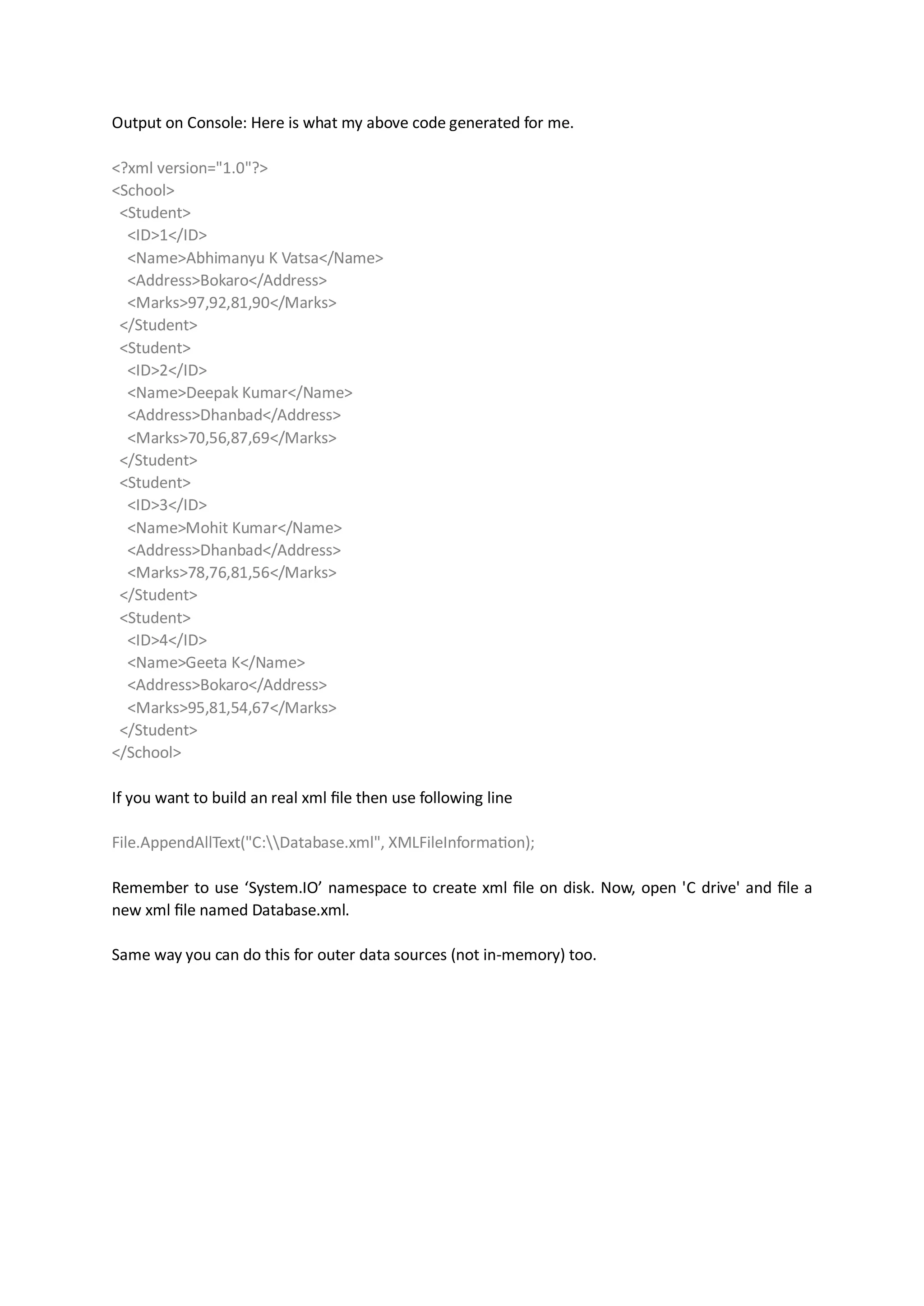 Output on Console: Here is what my above code generated for me.

<?xml version="1.0"?>
<School>
 <Student>
  <ID>1</ID>
  <Name>Abhimanyu K Vatsa</Name>
  <Address>Bokaro</Address>
  <Marks>97,92,81,90</Marks>
 </Student>
 <Student>
  <ID>2</ID>
  <Name>Deepak Kumar</Name>
  <Address>Dhanbad</Address>
  <Marks>70,56,87,69</Marks>
 </Student>
 <Student>
  <ID>3</ID>
  <Name>Mohit Kumar</Name>
  <Address>Dhanbad</Address>
  <Marks>78,76,81,56</Marks>
 </Student>
 <Student>
  <ID>4</ID>
  <Name>Geeta K</Name>
  <Address>Bokaro</Address>
  <Marks>95,81,54,67</Marks>
 </Student>
</School>

If you want to build an real xml file then use following line

File.AppendAllText("C:Database.xml", XMLFileInformation);

Remember to use ‘System.IO’ namespace to create xml file on disk. Now, open 'C drive' and file a
new xml file named Database.xml.

Same way you can do this for outer data sources (not in-memory) too.
 