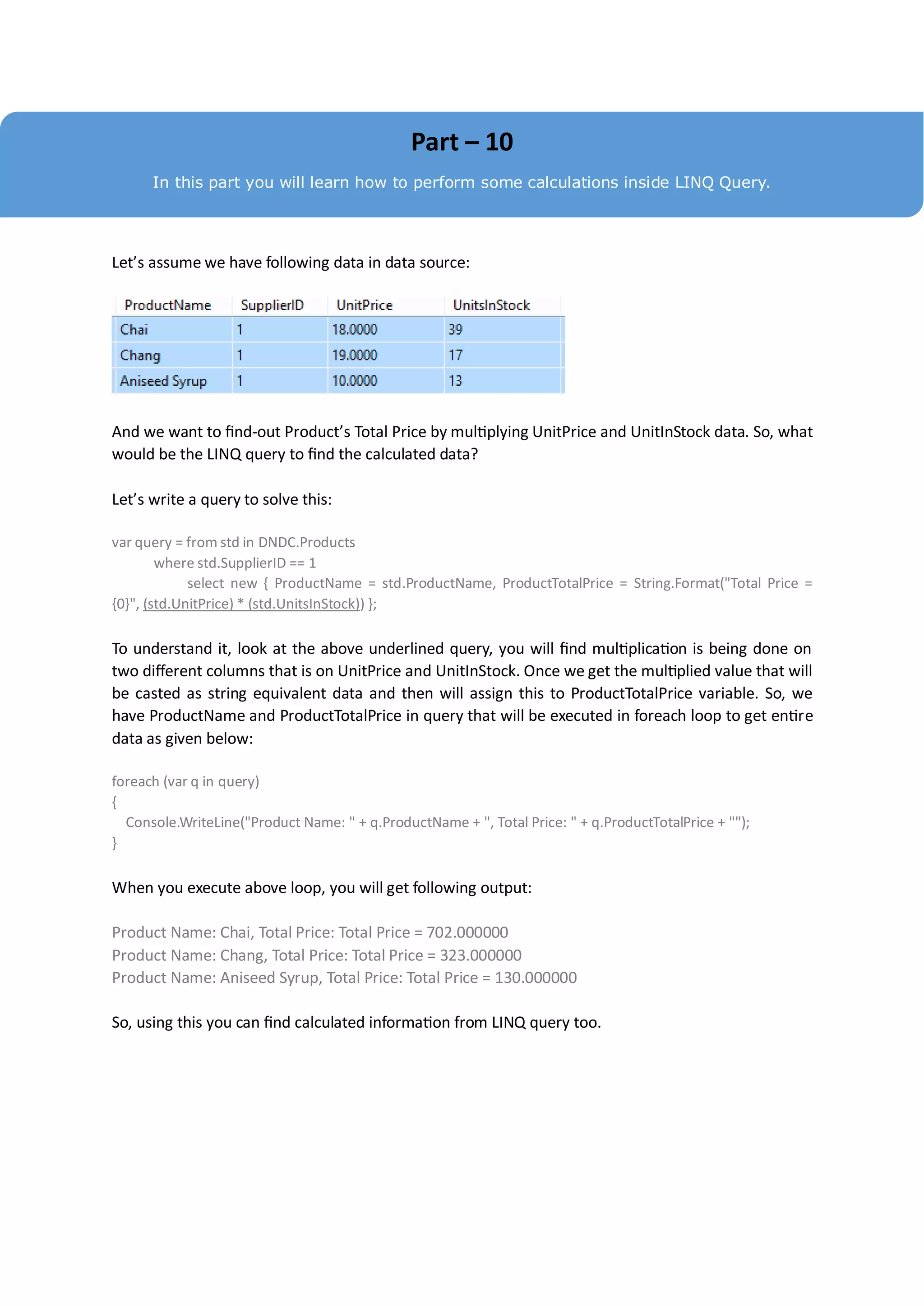 Part – 10
      In this part you will learn how to perform some calculations inside LINQ Query.




Let’s assume we have following data in data source:




And we want to find-out Product’s Total Price by multiplying UnitPrice and UnitInStock data. So, what
would be the LINQ query to find the calculated data?

Let’s write a query to solve this:

var query = from std in DNDC.Products
        where std.SupplierID == 1
             select new { ProductName = std.ProductName, ProductTotalPrice = String.Format("Total Price =
{0}", (std.UnitPrice) * (std.UnitsInStock)) };

To understand it, look at the above underlined query, you will find multiplication is being done on
two different columns that is on UnitPrice and UnitInStock. Once we get the multiplied value that will
be casted as string equivalent data and then will assign this to ProductTotalPrice variable. So, we
have ProductName and ProductTotalPrice in query that will be executed in foreach loop to get entire
data as given below:

foreach (var q in query)
{
  Console.WriteLine("Product Name: " + q.ProductName + ", Total Price: " + q.ProductTotalPrice + "");
}

When you execute above loop, you will get following output:

Product Name: Chai, Total Price: Total Price = 702.000000
Product Name: Chang, Total Price: Total Price = 323.000000
Product Name: Aniseed Syrup, Total Price: Total Price = 130.000000

So, using this you can find calculated information from LINQ query too.
 