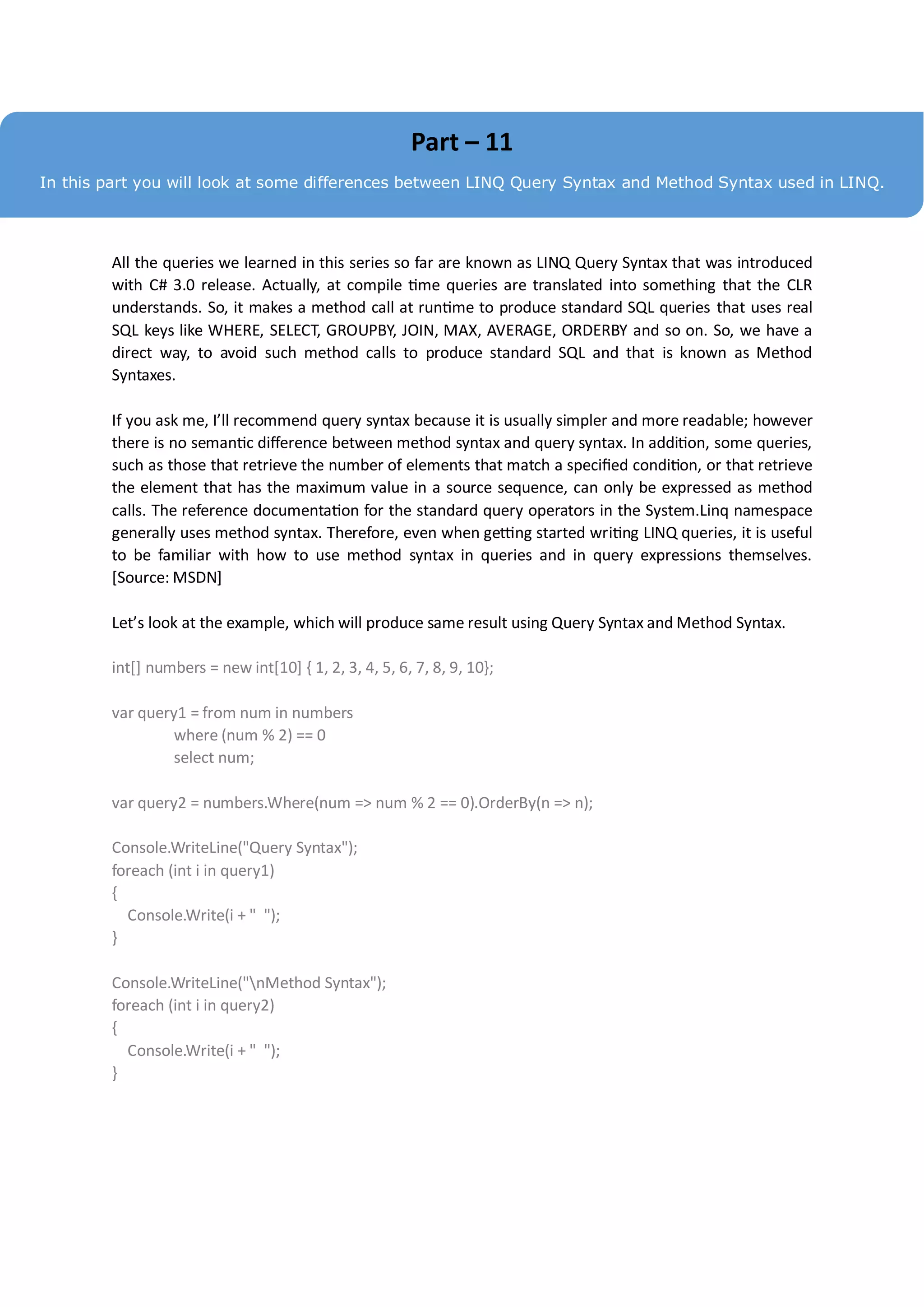 Part – 11
In this part you will look at some differences between LINQ Query Syntax and Method Syntax used in LINQ.




        All the queries we learned in this series so far are known as LINQ Query Syntax that was introduced
        with C# 3.0 release. Actually, at compile time queries are translated into something that the CLR
        understands. So, it makes a method call at runtime to produce standard SQL queries that uses real
        SQL keys like WHERE, SELECT, GROUPBY, JOIN, MAX, AVERAGE, ORDERBY and so on. So, we have a
        direct way, to avoid such method calls to produce standard SQL and that is known as Method
        Syntaxes.

        If you ask me, I’ll recommend query syntax because it is usually simpler and more readable; however
        there is no semantic difference between method syntax and query syntax. In addition, some queries,
        such as those that retrieve the number of elements that match a specified condition, or that retrieve
        the element that has the maximum value in a source sequence, can only be expressed as method
        calls. The reference documentation for the standard query operators in the System.Linq namespace
        generally uses method syntax. Therefore, even when getting started writing LINQ queries, it is useful
        to be familiar with how to use method syntax in queries and in query expressions themselves.
        [Source: MSDN]

        Let’s look at the example, which will produce same result using Query Syntax and Method Syntax.

        int[] numbers = new int[10] { 1, 2, 3, 4, 5, 6, 7, 8, 9, 10};

        var query1 = from num in numbers
                 where (num % 2) == 0
                 select num;

        var query2 = numbers.Where(num => num % 2 == 0).OrderBy(n => n);

        Console.WriteLine("Query Syntax");
        foreach (int i in query1)
        {
          Console.Write(i + " ");
        }

        Console.WriteLine("nMethod Syntax");
        foreach (int i in query2)
        {
          Console.Write(i + " ");
        }
 