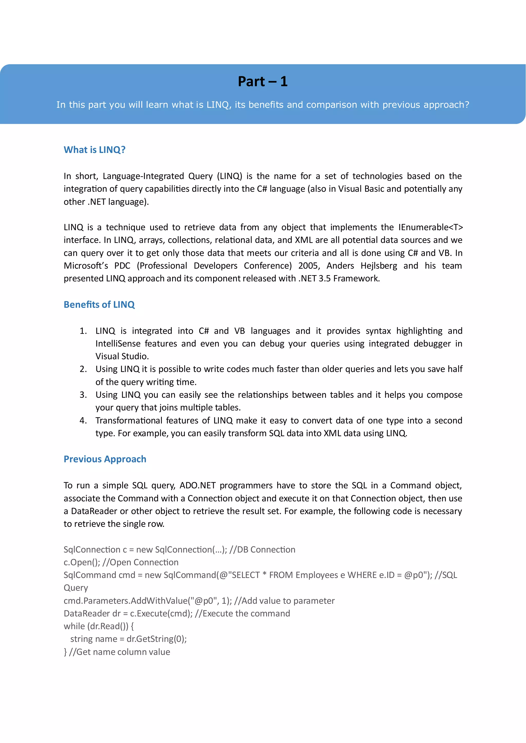 Part – 1
In this part you will learn what is LINQ, its benefits and comparison with previous approach?




 What is LINQ?

 In short, Language-Integrated Query (LINQ) is the name for a set of technologies based on the
 integration of query capabilities directly into the C# language (also in Visual Basic and potentially any
 other .NET language).

 LINQ is a technique used to retrieve data from any object that implements the IEnumerable<T>
 interface. In LINQ, arrays, collections, relational data, and XML are all potential data sources and we
 can query over it to get only those data that meets our criteria and all is done using C# and VB. In
 Microsoft’s PDC (Professional Developers Conference) 2005, Anders Hejlsberg and his team
 presented LINQ approach and its component released with .NET 3.5 Framework.

 Benefits of LINQ

     1. LINQ is integrated into C# and VB languages and it provides syntax highlighting and
        IntelliSense features and even you can debug your queries using integrated debugger in
        Visual Studio.
     2. Using LINQ it is possible to write codes much faster than older queries and lets you save half
        of the query writing time.
     3. Using LINQ you can easily see the relationships between tables and it helps you compose
        your query that joins multiple tables.
     4. Transformational features of LINQ make it easy to convert data of one type into a second
        type. For example, you can easily transform SQL data into XML data using LINQ.

 Previous Approach

 To run a simple SQL query, ADO.NET programmers have to store the SQL in a Command object,
 associate the Command with a Connection object and execute it on that Connection object, then use
 a DataReader or other object to retrieve the result set. For example, the following code is necessary
 to retrieve the single row.

 SqlConnection c = new SqlConnection(…); //DB Connection
 c.Open(); //Open Connection
 SqlCommand cmd = new SqlCommand(@"SELECT * FROM Employees e WHERE e.ID = @p0"); //SQL
 Query
 cmd.Parameters.AddWithValue("@p0", 1); //Add value to parameter
 DataReader dr = c.Execute(cmd); //Execute the command
 while (dr.Read()) {
   string name = dr.GetString(0);
 } //Get name column value
 