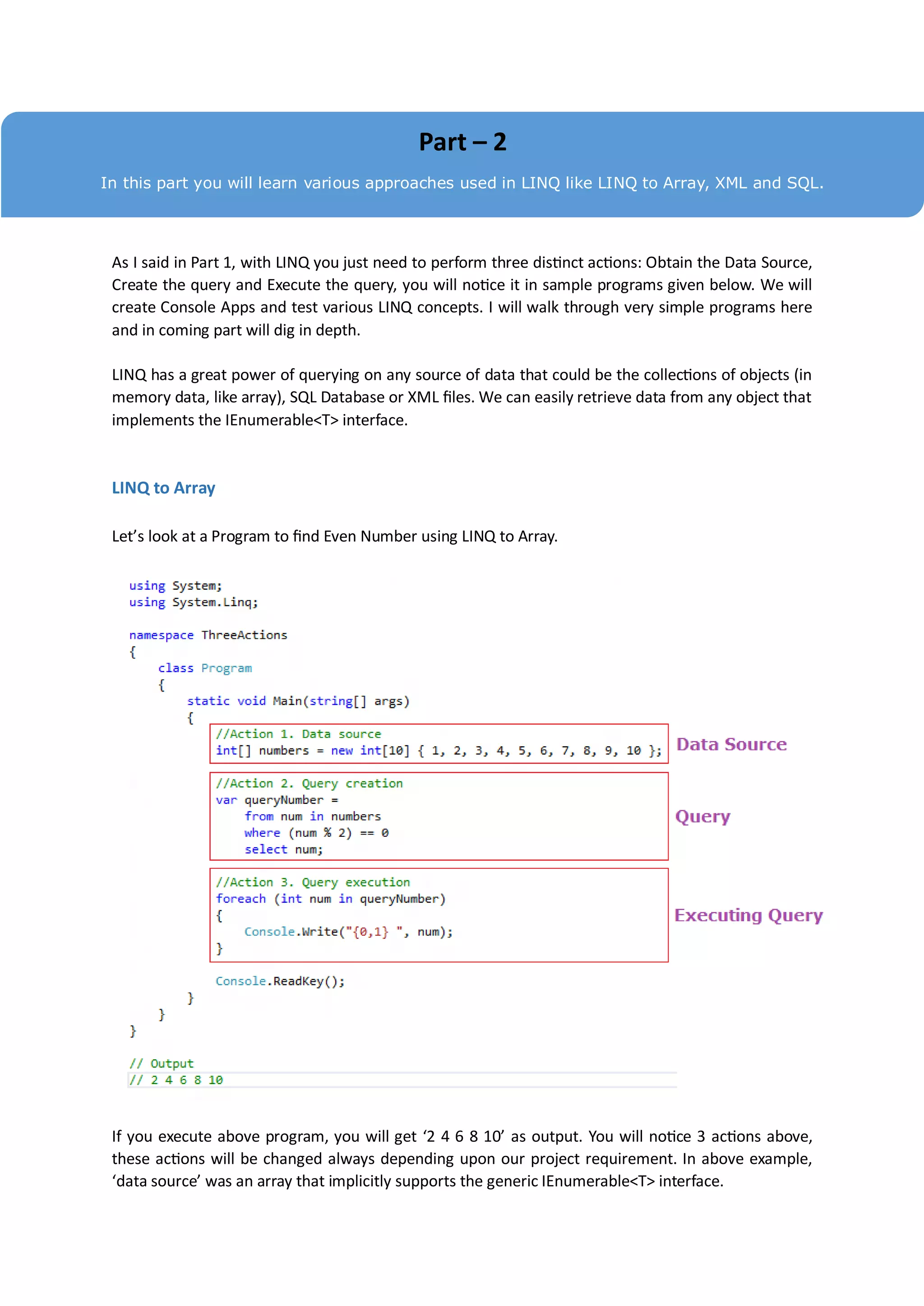 Part – 2
In this part you will learn various approaches used in LINQ like LINQ to Array, XML and SQL.




 As I said in Part 1, with LINQ you just need to perform three distinct actions: Obtain the Data Source,
 Create the query and Execute the query, you will notice it in sample programs given below. We will
 create Console Apps and test various LINQ concepts. I will walk through very simple programs here
 and in coming part will dig in depth.

 LINQ has a great power of querying on any source of data that could be the collections of objects (in
 memory data, like array), SQL Database or XML files. We can easily retrieve data from any object that
 implements the IEnumerable<T> interface.


 LINQ to Array

 Let’s look at a Program to find Even Number using LINQ to Array.




 If you execute above program, you will get ‘2 4 6 8 10’ as output. You will notice 3 actions above,
 these actions will be changed always depending upon our project requirement. In above example,
 ‘data source’ was an array that implicitly supports the generic IEnumerable<T> interface.
 