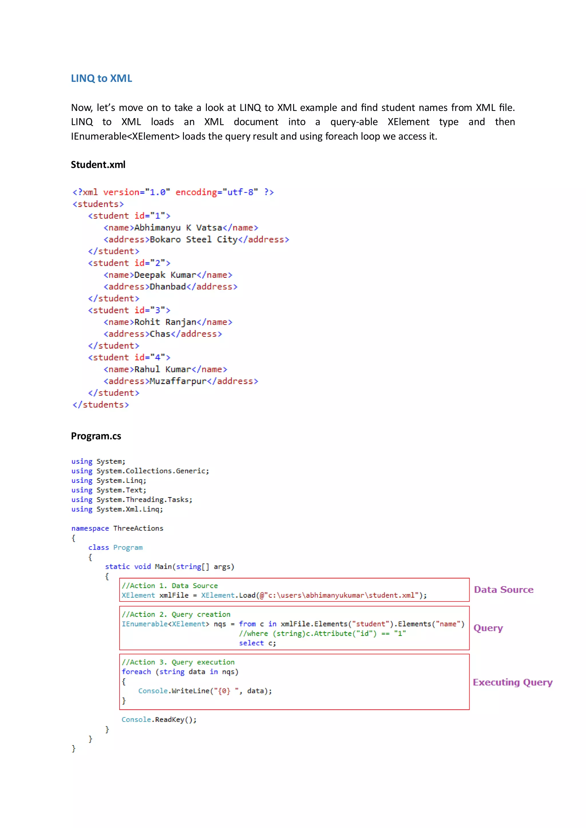LINQ to XML

Now, let’s move on to take a look at LINQ to XML example and find student names from XML file.
LINQ to XML loads an XML document into a query-able XElement type and then
IEnumerable<XElement> loads the query result and using foreach loop we access it.

Student.xml




Program.cs
 