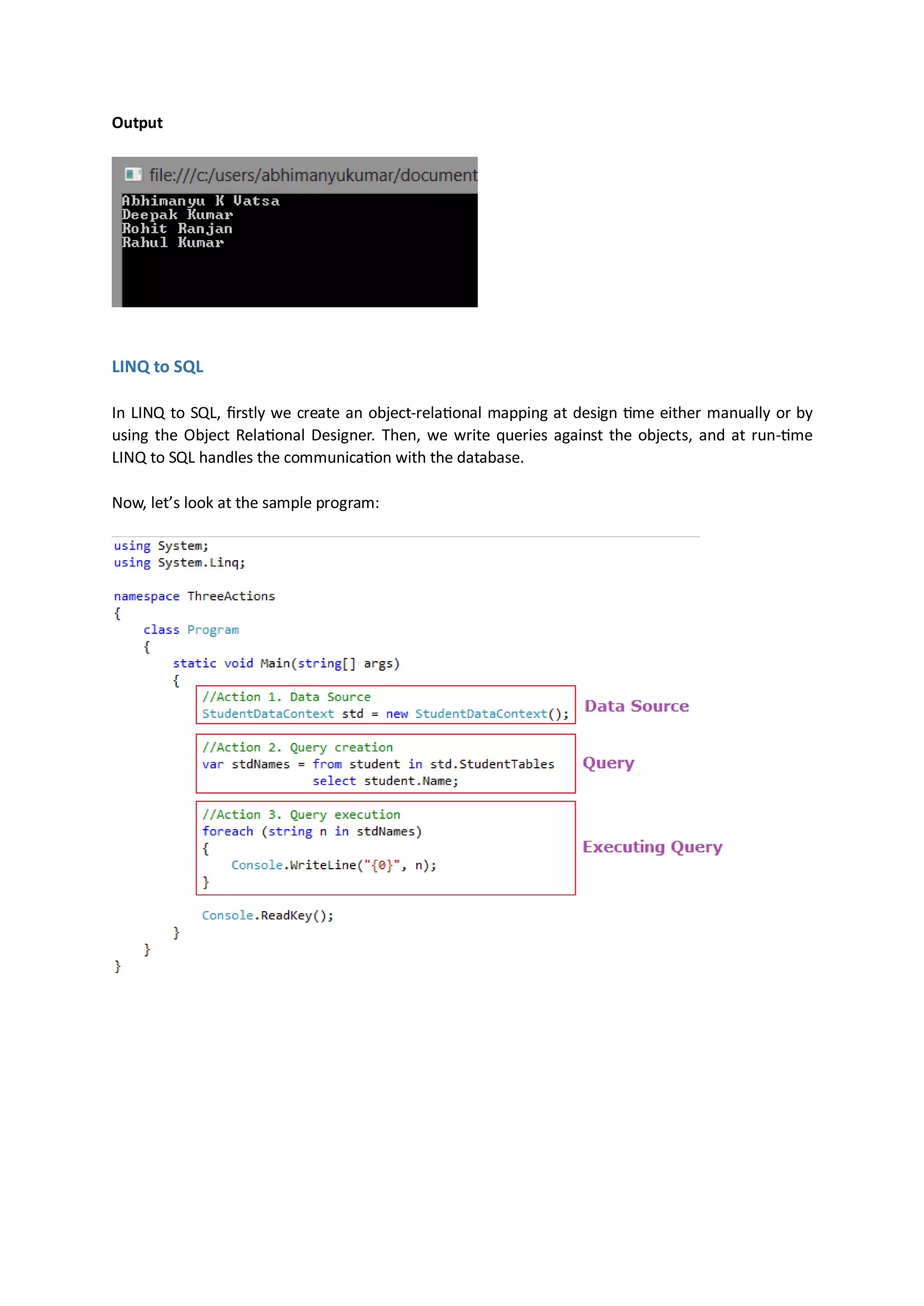 Output




LINQ to SQL

In LINQ to SQL, firstly we create an object-relational mapping at design time either manually or by
using the Object Relational Designer. Then, we write queries against the objects, and at run-time
LINQ to SQL handles the communication with the database.

Now, let’s look at the sample program:
 