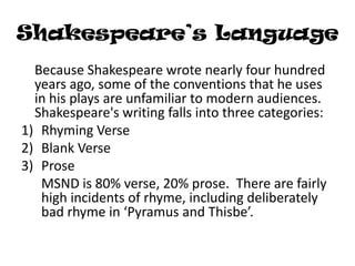 Shakespeare’s Language
  Because Shakespeare wrote nearly four hundred
  years ago, some of the conventions that he uses
  in his plays are unfamiliar to modern audiences.
  Shakespeare's writing falls into three categories:
1) Rhyming Verse
2) Blank Verse
3) Prose
   MSND is 80% verse, 20% prose. There are fairly
   high incidents of rhyme, including deliberately
   bad rhyme in ‘Pyramus and Thisbe’.
 