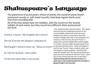 Shakespeare’s Language
    The placement of punctuation, choice of words, the sound of words (harsh
    consonant sounds vs. soft vowel sounds), help keep regular blank verse
    lines from sounding alike.
    All of the lines below have ten syllables, with the accent on the second
    syllable of each meter, but they sound very different when pronounced
    out loud.
                                                 First, divide the lines into five meters. Then speak
                                                each line out loud. Keeping the accent on the
                                                second syllable, experiment with how much
A horse, a horse! My kingdom for a horse!       emphasis you place on each word. See if the
                                                emotion changes with more or less emphasis. For
                                                instance, in the first line, the word “horse” is
She lov'd me for the dangers I had pass'd.      always the accented syllable (the second syllable
                                                in a meter). But you might not place equal stress
Methought I heard a voice cry, "Sleep no more!" on the word all three times.a What willstress, and
                                                the first two "horses" have medium
                                                                                           happen if

                                                the last gets a heavy emphasis. How does this
As I do live by food, I met a fool,             make the speaker feel? Or, how do you feel if you
                                                place the most emphasis on the first "horse", then
                                                less on the second and even less on the third?
Tis but thy name that is my enemy               Experimenting with the amount of stress is a
                                                great way to start exploring what the character is
                                                going through in the moment.
 