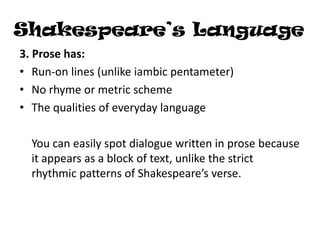 Shakespeare’s Language
3. Prose has:
• Run-on lines (unlike iambic pentameter)
• No rhyme or metric scheme
• The qualities of everyday language

  You can easily spot dialogue written in prose because
  it appears as a block of text, unlike the strict
  rhythmic patterns of Shakespeare’s verse.
 