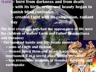 •Love – born from darkness and from death
      -- with its birth, order and beauty began to
     banish blind confusion
      -- created Light with its companion, radiant
     Day
The first creatures who had the appearance of life were
the children of Mother Earth and Father Heaven(Gaea
and Ouranos)
• The hundred hands and fifty heads monster
   -- sons of Earth and Heaven
   -- Heaven hated them and as each was born he
   imprisoned it in a secret place within the earth
   -- has irresistible weapons of thunder, lightning, and
   earthquake
 