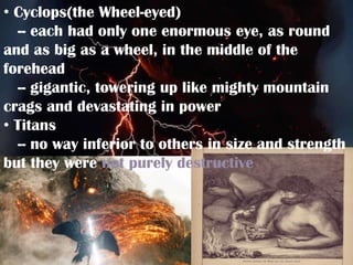 • Cyclops(the Wheel-eyed)
  -- each had only one enormous eye, as round
and as big as a wheel, in the middle of the
forehead
  -- gigantic, towering up like mighty mountain
crags and devastating in power
• Titans
  -- no way inferior to others in size and strength
but they were not purely destructive
 
