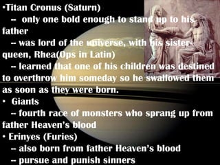 •Titan Cronus (Saturn)
  -- only one bold enough to stand up to his
father
  -- was lord of the universe, with his sister-
queen, Rhea(Ops in Latin)
  -- learned that one of his children was destined
to overthrow him someday so he swallowed them
as soon as they were born.
• Giants
  -- fourth race of monsters who sprang up from
father Heaven’s blood
• Erinyes (Furies)
  -- also born from father Heaven’s blood
  -- pursue and punish sinners
 