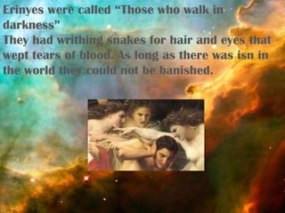 Erinyes were called “Those who walk in
darkness”
They had writhing snakes for hair and eyes that
wept tears of blood. As long as there was isn in
the world they could not be banished.
 
