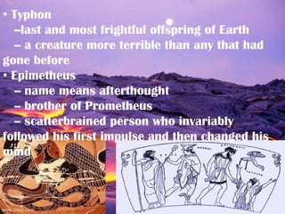 • Typhon
  --last and most frightful offspring of Earth
  -- a creature more terrible than any that had
gone before
• Epimetheus
  -- name means afterthought
  -- brother of Prometheus
  -- scatterbrained person who invariably
followed his first impulse and then changed his
mind
 