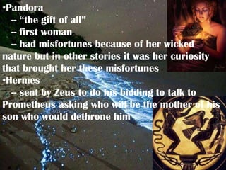 •Pandora
  -- “the gift of all”
  -- first woman
  -- had misfortunes because of her wicked
nature but in other stories it was her curiosity
that brought her these misfortunes
•Hermes
  -- sent by Zeus to do his bidding to talk to
Prometheus asking who will be the mother of his
son who would dethrone him
 