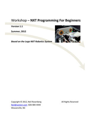 Workshop – NXT Programming For Beginners
Version 1.1
Summer, 2012

Based on the Lego NXT Robotics System

Copyright © 2012, Neil Rosenberg
Neil@vectorr.com 828-484-4444
Weaverville, NC

All Rights Reserved

 
