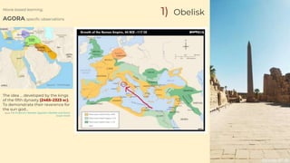 Movie based learning,
AGORA, specific observations
1) Obelisk
The idea … developed by the kings
of the fifth dynasty (2465–2323 BC).
To demonstrate their reverence for
the sun god…
Source: The Emperors' Needles: Egyptian Obelisks and Rome
Susan Sorek
Source : Timemaps
 