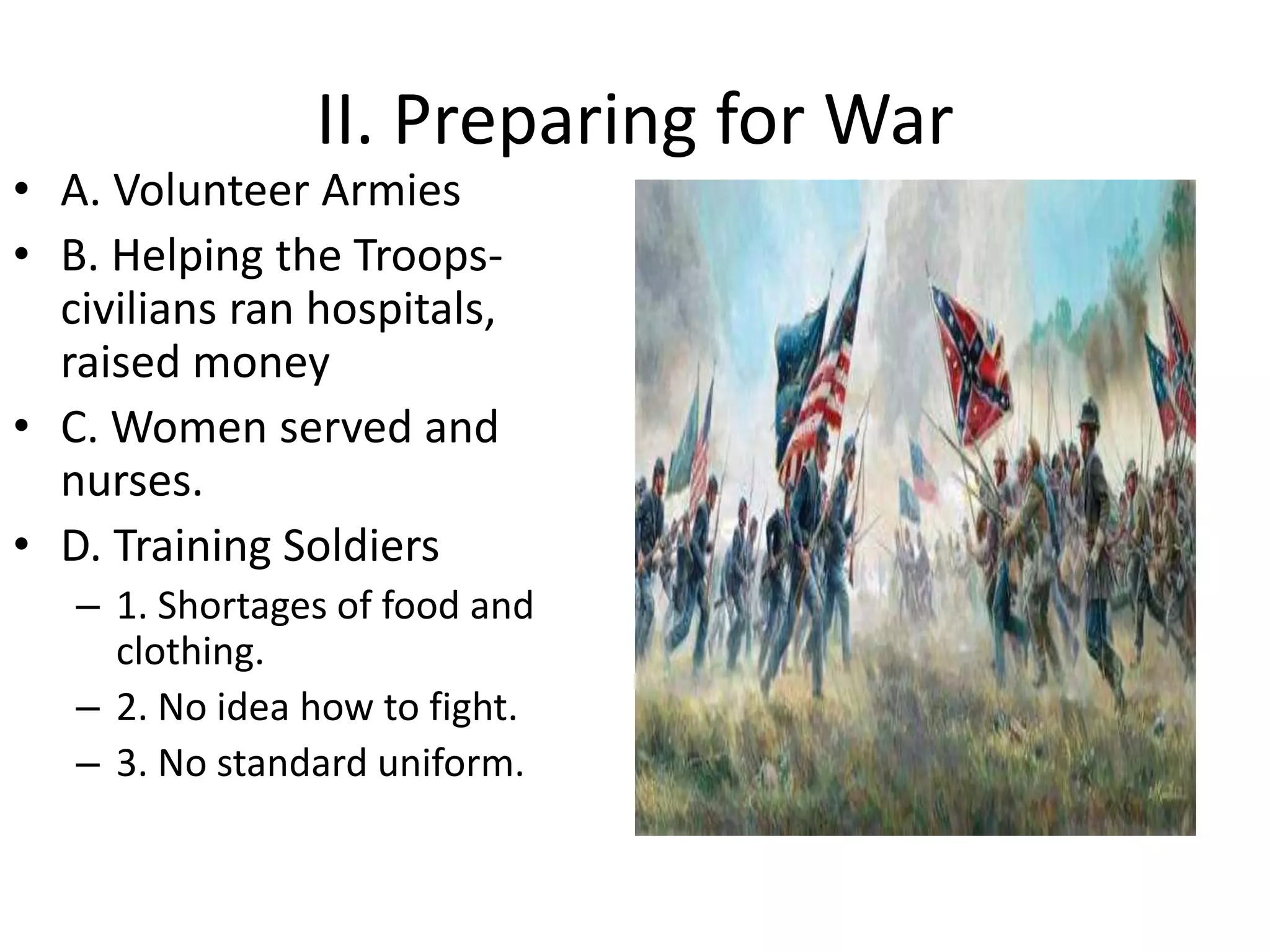 II. Preparing for War
• A. Volunteer Armies
• B. Helping the Troops-
civilians ran hospitals,
raised money
• C. Women served and
nurses.
• D. Training Soldiers
– 1. Shortages of food and
clothing.
– 2. No idea how to fight.
– 3. No standard uniform.
 