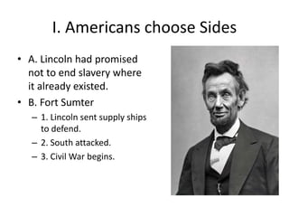 I. Americans choose Sides
• A. Lincoln had promised
not to end slavery where
it already existed.
• B. Fort Sumter
– 1. Lincoln sent supply ships
to defend.
– 2. South attacked.
– 3. Civil War begins.
 