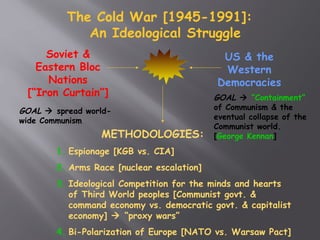 The Cold War [1945-1991]:
An Ideological Struggle
Soviet &
Eastern Bloc
Nations
[“Iron Curtain”]
US & the
Western
Democracies
GOAL  spread world-
wide Communism
GOAL  “Containment”
of Communism & the
eventual collapse of the
Communist world.
[George Kennan]METHODOLOGIES:
1. Espionage [KGB vs. CIA]
2. Arms Race [nuclear escalation]
3. Ideological Competition for the minds and hearts
of Third World peoples [Communist govt. &
command economy vs. democratic govt. & capitalist
economy]  “proxy wars”
4. Bi-Polarization of Europe [NATO vs. Warsaw Pact]
 