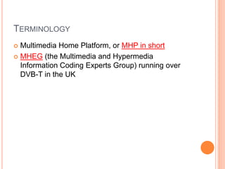 TERMINOLOGY
 Multimedia Home Platform, or MHP in short
 MHEG (the Multimedia and Hypermedia
Information Coding Experts Group) running over
DVB-T in the UK
 
