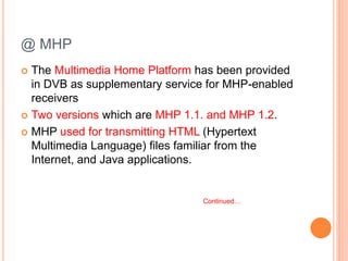 @ MHP
 The Multimedia Home Platform has been provided
in DVB as supplementary service for MHP-enabled
receivers
 Two versions which are MHP 1.1. and MHP 1.2.
 MHP used for transmitting HTML (Hypertext
Multimedia Language) files familiar from the
Internet, and Java applications.
Continued…
 