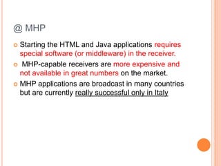 @ MHP
 Starting the HTML and Java applications requires
special software (or middleware) in the receiver.
 MHP-capable receivers are more expensive and
not available in great numbers on the market.
 MHP applications are broadcast in many countries
but are currently really successful only in Italy
 