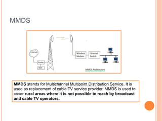 MMDS
MMDS stands for Multichannel Multipoint Distribution Service. It is
used as replacement of cable TV service provider. MMDS is used to
cover rural areas where it is not possible to reach by broadcast
and cable TV operators.
 