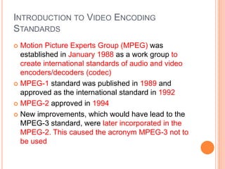 INTRODUCTION TO VIDEO ENCODING
STANDARDS
 Motion Picture Experts Group (MPEG) was
established in January 1988 as a work group to
create international standards of audio and video
encoders/decoders (codec)
 MPEG-1 standard was published in 1989 and
approved as the international standard in 1992
 MPEG-2 approved in 1994
 New improvements, which would have lead to the
MPEG-3 standard, were later incorporated in the
MPEG-2. This caused the acronym MPEG-3 not to
be used
 