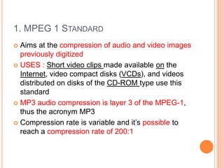 1. MPEG 1 STANDARD
 Aims at the compression of audio and video images
previously digitized
 USES : Short video clips made available on the
Internet, video compact disks (VCDs), and videos
distributed on disks of the CD-ROM type use this
standard
 MP3 audio compression is layer 3 of the MPEG-1,
thus the acronym MP3
 Compression rate is variable and it’s possible to
reach a compression rate of 200:1
 