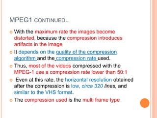 MPEG1 CONTINUED..
 With the maximum rate the images become
distorted, because the compression introduces
artifacts in the image
 It depends on the quality of the compression
algorithm and the compression rate used.
 Thus, most of the videos compressed with the
MPEG-1 use a compression rate lower than 50:1
 Even at this rate, the horizontal resolution obtained
after the compression is low, circa 320 lines, and
similar to the VHS format.
 The compression used is the multi frame type
 