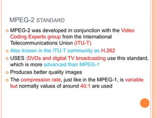 MPEG-2 STANDARD
 MPEG-2 was developed in conjunction with the Video
Coding Experts group from the International
Telecommunications Union (ITU-T)
 Also known in the ITU-T community as H.262
 USES :DVDs and digital TV broadcasting use this standard,
which is more advanced than MPEG-1
 Produces better quality images
 The compression rate, just like in the MPEG-1, is variable
but normally values of around 40:1 are used
 