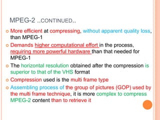MPEG-2 ..CONTINUED..
 More efficient at compressing, without apparent quality loss,
than MPEG-1
 Demands higher computational effort in the process,
requiring more powerful hardware than that needed for
MPEG-1
 The horizontal resolution obtained after the compression is
superior to that of the VHS format
 Compression used is the multi frame type
 Assembling process of the group of pictures (GOP) used by
the multi frame technique, it is more complex to compress
MPEG-2 content than to retrieve it
 