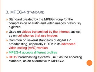 3. MPEG-4 STANDARD
 Standard created by the MPEG group for the
compression of audio and video images previously
digitized
 Used on videos transmitted by the Internet, as well
as on cell phones that use images
 Common on several standards of digital TV
broadcasting, especially HDTV in its advanced
video coding (AVC) version
 MPEG-4 accepts different profiles
 HDTV broadcasting systems use it as the encoding
standard, as an alternative to MPEG-2
 