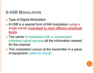 8-VSB MODULATION
 Type of Digital Modulation
 8-VSB is a special form of AM modulation using a
single carrier modulated to eight different amplitude
levels
 The carrier is modulated with a compressed
bitstream signal carrying all the information needed
for the channel
 This modulation occurs at the transmitter in a piece
of equipment called an exciter
 