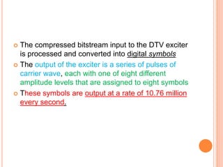  The compressed bitstream input to the DTV exciter
is processed and converted into digital symbols
 The output of the exciter is a series of pulses of
carrier wave, each with one of eight different
amplitude levels that are assigned to eight symbols
 These symbols are output at a rate of 10.76 million
every second.
 