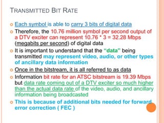 TRANSMITTED BIT RATE
 Each symbol is able to carry 3 bits of digital data
 Therefore, the 10.76 million symbol per second output of
a DTV exciter can represent 10.76 * 3 = 32.28 Mbps
(megabits per second) of digital data
 It is important to understand that the “data” being
transmitted may represent video, audio, or other types
of ancillary data information
 Once in the bitstream, it is all referred to as data
 Information bit rate for an ATSC bitstream is 19.39 Mbps
but data rate coming out of a DTV exciter so much higher
than the actual data rate of the video, audio, and ancillary
information being broadcasted
 This is because of additional bits needed for forward
error correction ( FEC )
 