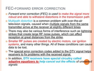 FEC-FORWARD ERROR CORRECTION
 Forward error correction (FEC) is used to make the signal more
robust and able to withstand distortions in the transmission path
 Multipath distortion is a common problem with over-the-air
television signals, caused when multiple signals from the same
transmitter arrive at the receiver at slightly different times
 There may also be various forms of interference such as lightning
strikes that create large RF noise pulses, which can affect
reception at great distances from the strike.
 Smaller RF pulses are created by electric motors, car ignition
systems, and many other things. All of these conditions can cause
data to be lost.
 The special error correction codes added to the DTV signal helps
receivers to fix problems with the received signal.
 In addition, DTV receivers have special circuitry called
adaptive equalizers to help cancel out the effects of unwanted
signals
 