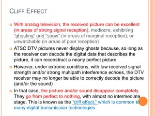 CLIFF EFFECT
 With analog television, the received picture can be excellent
(in areas of strong signal reception), mediocre, exhibiting
“ghosting” and “snow” (in areas of marginal reception), or
unwatchable (in areas of poor reception)
 ATSC DTV pictures never display ghosts because, so long as
the receiver can decode the digital data that describes the
picture, it can reconstruct a nearly perfect picture
 However, under extreme conditions, with low received signal
strength and/or strong multipath interference echoes, the DTV
receiver may no longer be able to correctly decode the picture
(and/or the sound)
 In that case, the picture and/or sound disappear completely.
They go from perfect to nothing, with almost no intermediate
stage. This is known as the “cliff effect,” which is common to
many digital transmission technologies
 