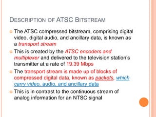 DESCRIPTION OF ATSC BITSTREAM
 The ATSC compressed bitstream, comprising digital
video, digital audio, and ancillary data, is known as
a transport stream
 This is created by the ATSC encoders and
multiplexer and delivered to the television station’s
transmitter at a rate of 19.39 Mbps
 The transport stream is made up of blocks of
compressed digital data, known as packets, which
carry video, audio, and ancillary data
 This is in contrast to the continuous stream of
analog information for an NTSC signal
 