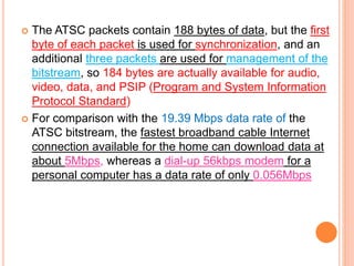  The ATSC packets contain 188 bytes of data, but the first
byte of each packet is used for synchronization, and an
additional three packets are used for management of the
bitstream, so 184 bytes are actually available for audio,
video, data, and PSIP (Program and System Information
Protocol Standard)
 For comparison with the 19.39 Mbps data rate of the
ATSC bitstream, the fastest broadband cable Internet
connection available for the home can download data at
about 5Mbps, whereas a dial-up 56kbps modem for a
personal computer has a data rate of only 0.056Mbps
 
