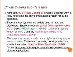 OTHER COMPRESSION SYSTEMS
 Although AC-3 (Audio Coding-3) is widely used for DTV, it
is by no means the only compression system for audio
encoding.
 Several other systems are widely used in radio and
elsewhere. These include an earlier Dolby system called
AC-2, also MPEG-1 layer 1, MPEG-1/2 layer 3 (usually
known as MP3), and the more recent MPEG AAC
(Advanced Audio Coding).
 The recent systems provide much higher audio quality at
lower bit rates. There are continuing developments, and
a technique called Spectral Band Replication (SBR)
further improves high-frequency audio response in low-
bit-rate applications
 
