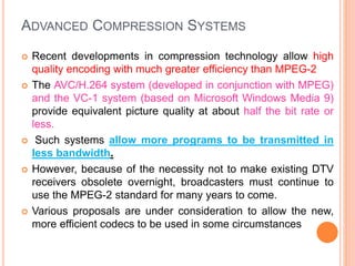 ADVANCED COMPRESSION SYSTEMS
 Recent developments in compression technology allow high
quality encoding with much greater efficiency than MPEG-2
 The AVC/H.264 system (developed in conjunction with MPEG)
and the VC-1 system (based on Microsoft Windows Media 9)
provide equivalent picture quality at about half the bit rate or
less.
 Such systems allow more programs to be transmitted in
less bandwidth.
 However, because of the necessity not to make existing DTV
receivers obsolete overnight, broadcasters must continue to
use the MPEG-2 standard for many years to come.
 Various proposals are under consideration to allow the new,
more efficient codecs to be used in some circumstances
 