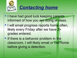 Contacting home
   I have had good luck keeping parents
    informed of how you are doing in class.
   I will email progress reports home often,
    likely every Friday after we have 2+
    grades entered.
   If there is a behavior problem in the
    classroom, I will likely email or call home
    before giving a detention.
 